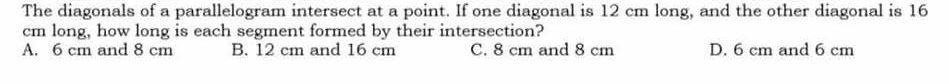 The diagonals of a parallelogram intersect at a point. If one diagonal is 12 cm long, and the other diagonal is 16
cm long, how long is each segment formed by their intersection?
A. 6 cm and 8 cm B. 12 cm and 16 cm C. 8 cm and 8 cm D. 6 cm and 6 cm