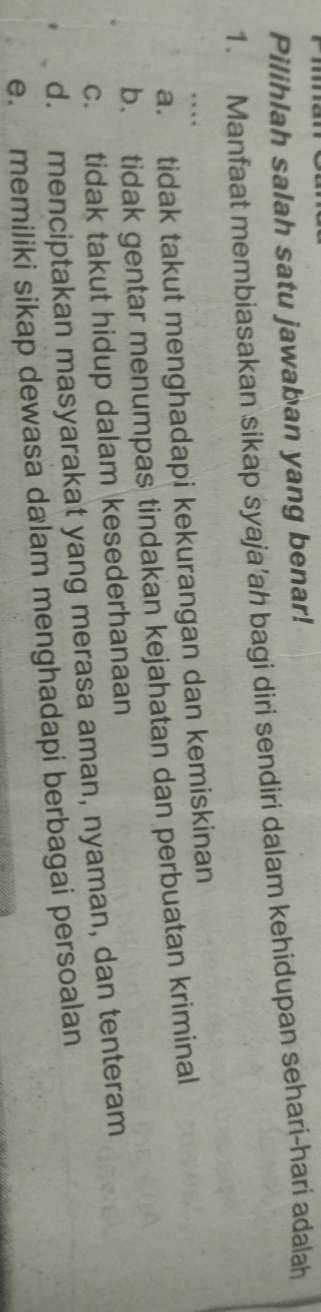 Pilihlah salah satu jawaban yang benar!
1. Manfaat membiasakan sikap syaja’ah bagi diri sendiri dalam kehidupan sehari-hari adalah
…
a. tidak takut menghadapi kekurangan dan kemiskinan
b. tidak gentar menumpas tindakan kejahatan dan perbuatan kriminal
c. tidak takut hidup dalam kesederhanaan
d. menciptakan masyarakat yang merasa aman, nyaman, dan tenteram
e. memiliki sikap dewasa dalam menghadapi berbagai persoalan