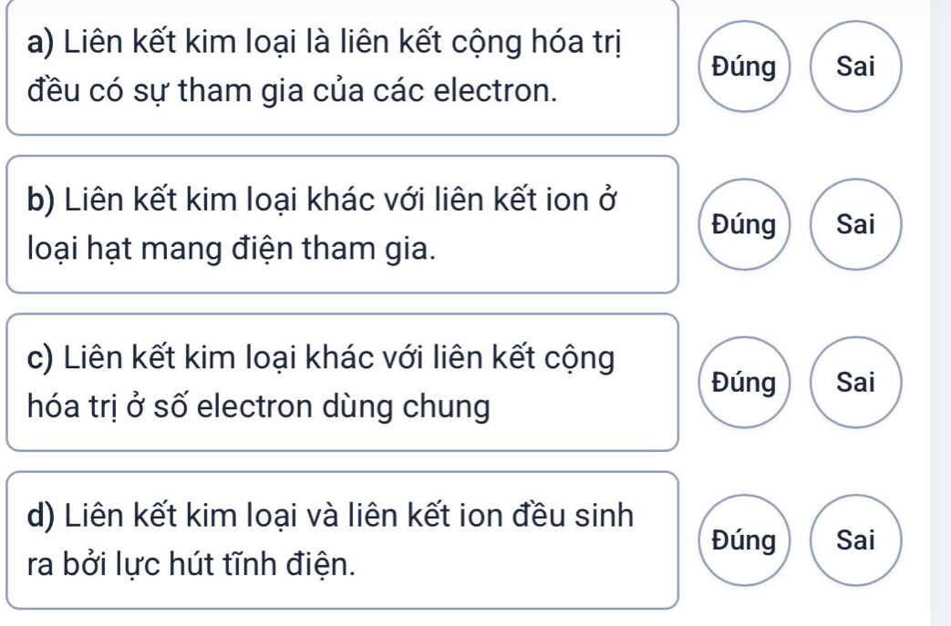 Liên kết kim loại là liên kết cộng hóa trị 
Đúng Sai 
đều có sự tham gia của các electron. 
b) Liên kết kim loại khác với liên kết ion ở 
Đúng Sai 
loại hạt mang điện tham gia. 
c) Liên kết kim loại khác với liên kết cộng Sai 
Đúng 
hóa trị ở số electron dùng chung 
d) Liên kết kim loại và liên kết ion đều sinh 
Đúng Sai 
ra bởi lực hút tĩnh điện.