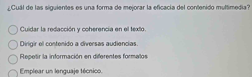 ¿Cuál de las siguientes es una forma de mejorar la eficacia del contenido multimedia?
Cuidar la redacción y coherencia en el texto.
Dirigir el contenido a diversas audiencias.
Repetir la información en diferentes formatos
Emplear un lenguaje técnico.