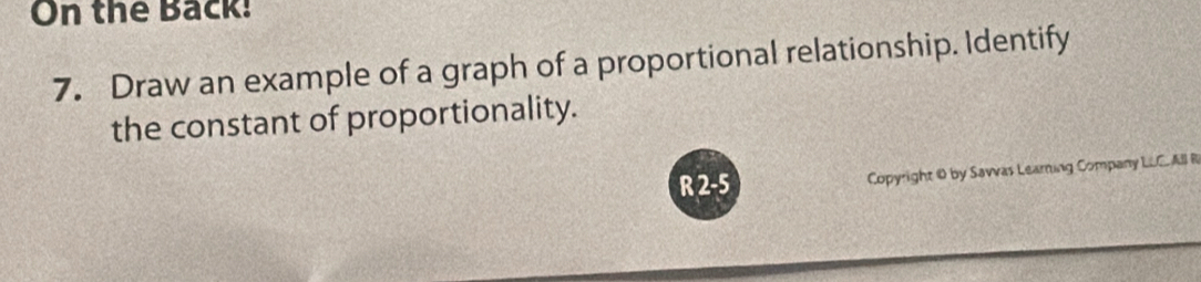 On the Back! 
7. Draw an example of a graph of a proportional relationship. Identify 
the constant of proportionality. 
R 2 -5 Copyright 0 by Sawvas Learing Company LLC. All R