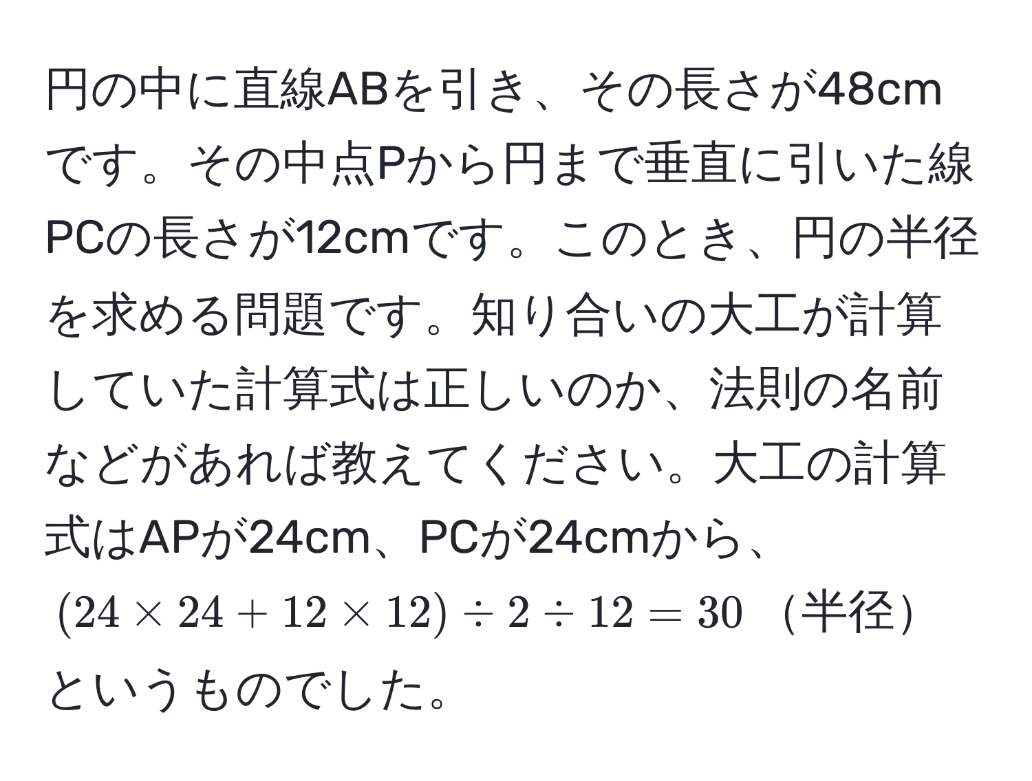 円の中に直線ABを引き、その長さが48cmです。その中点Pから円まで垂直に引いた線PCの長さが12cmです。このとき、円の半径を求める問題です。知り合いの大工が計算していた計算式は正しいのか、法則の名前などがあれば教えてください。大工の計算式はAPが24cm、PCが24cmから、((24 * 24 + 12 * 12) / 2 / 12 = 30)半径というものでした。