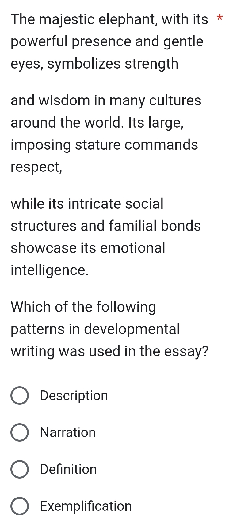 The majestic elephant, with its *
powerful presence and gentle
eyes, symbolizes strength
and wisdom in many cultures
around the world. Its large,
imposing stature commands
respect,
while its intricate social
structures and familial bonds
showcase its emotional
intelligence.
Which of the following
patterns in developmental
writing was used in the essay?
Description
Narration
Definition
Exemplification