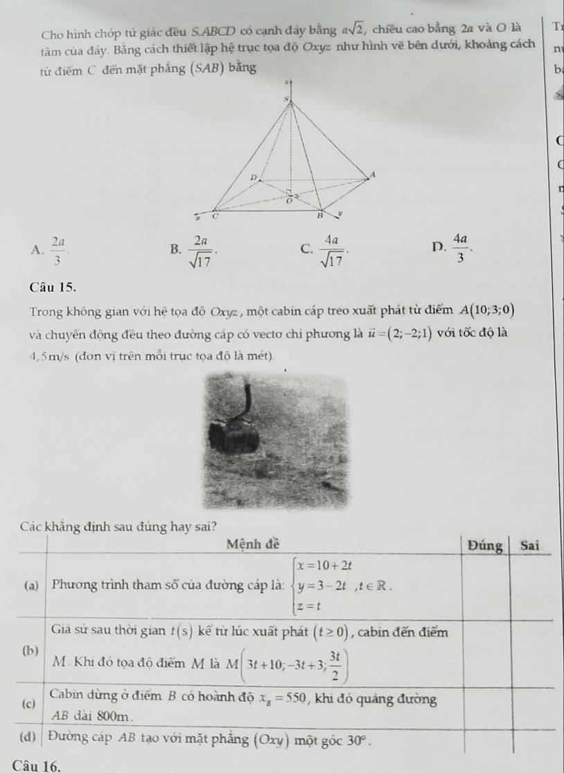 Cho hình chóp tú giác đều S. ABCD có cạnh đáy bằng asqrt(2) , chiều cao bằng 2a và O là T
tảm của đáy. Bằng cách thiết lập hệ trục tọa độ Oxyz như hình vẽ bên dưới, khoảng cách n
từ điểm C đến mặt phẳng (SAB) bằng b
(
n
A.  2a/3 .  2a/sqrt(17) .  4a/sqrt(17) .  4a/3 . 
B.
C.
D.
Câu 15.
Trong không gian với hệ tọa đô Oxyz , một cabin cáp treo xuất phát từ điểm A(10;3;0)
và chuyển động đều theo đường cáp có vectơ chỉ phương là vector u=(2;-2;1) với tốc độ là
4, 5m/s (đơn vị trên mỗi trục tọa độ là mét).
Các khẳng định sau đúng hay sai?
Mệnh đề Đúng Sai
(a) Phương trình tham số của đường cáp là: beginarrayl x=10+2t y=3-2t,t∈ R. z=tendarray.
Giả sử sau thời gian t(s) kể từ lúc xuất phát (t≥ 0) , cabin đến điểm
(b) M. Khi đó tọa độ điểm M là M(3t+10;-3t+3; 3t/2 )
(c) Cabin dừng ở điểm B có hoành độ x_B=550 khi đó quảng đường
AB dài 800m.
(d) Đường cáp AB tạo với mặt phẳng (Oxy) một góc 30°. 
Câu 16.