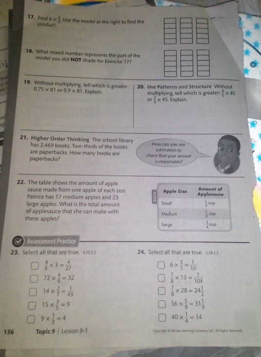 Find 6*  3/5  Use the model at the right to find the
product.
18. What mixed number represents the part of the
model you did NOT shade for Exercise 17?
that
ut à 19. Without multiplying, tell which is greater:  20. Use Patterns and Structure Withou
dd -
0.75* 81 or 0.9* 81. Explain. multiplying, tell which is greater:  4/5 * 45
or  2/3 * 45. Explain.
nc
P
21. Higher Order Thinking The school library How can you use
has 2,469 books. Two-thirds of the books
are paperbacks. How many books are check that your answer estimation to
paperbacks? is reasonable?
22. The table shows the amount of apple
sauce made from one apple of each size. 
Patrice has 17 medium apples and 23
large apples. What is the total amount 
of applesauce that she can make with 
these apples?
a Assessment Practice
23. Select all that are true. S.Fl.2.2 24. Select all that are true. 5.FR.2.2
 4/9 * 3= 4/27 
6*  3/5 = 1/10 
72*  4/9 =32
 7/8 * 13= 7/104 
14*  2/7 = 1/49 
 7/8 * 28=24 1/2 
15*  3/5 =9
56*  5/9 =31 1/9 
9*  1/3 =4
40*  1/4 =14
136 Topic 9 | Lesson 9-1 Copyright © Sarvas Learing Company LLC. All Rights Resenved.