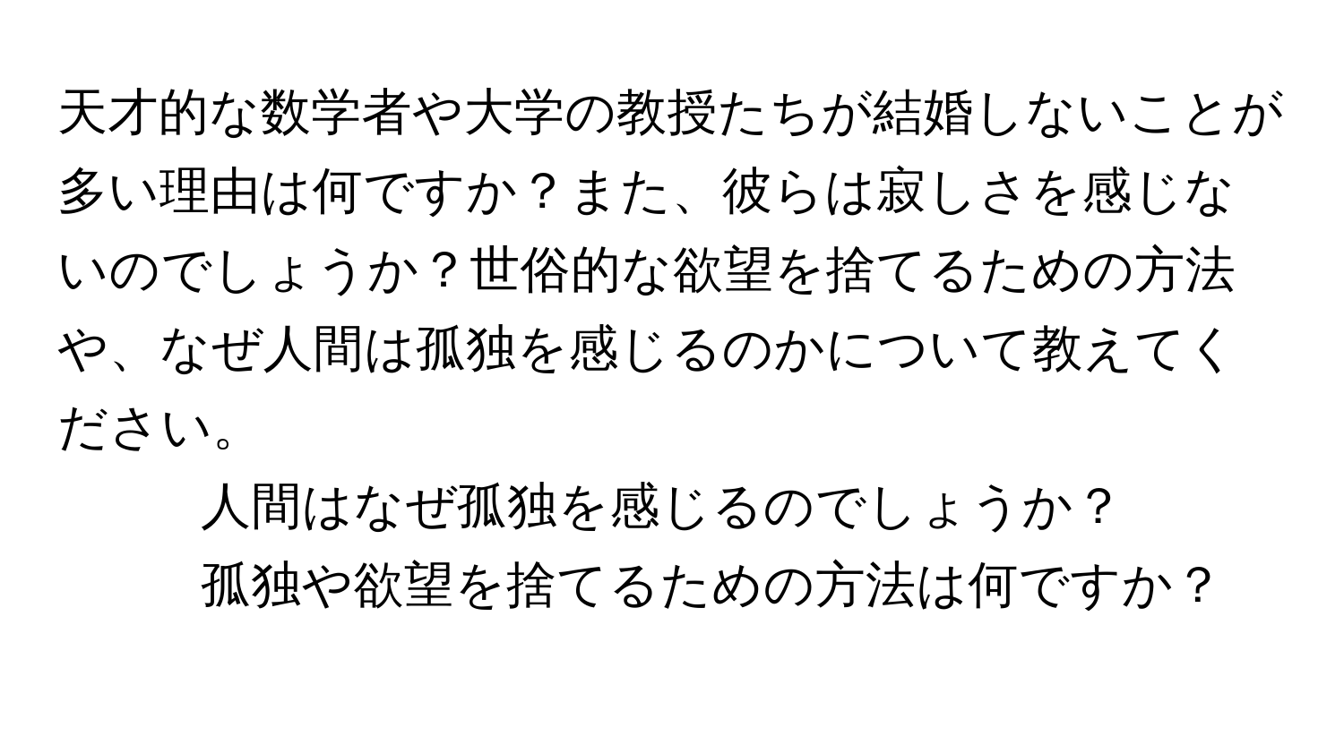 天才的な数学者や大学の教授たちが結婚しないことが多い理由は何ですか？また、彼らは寂しさを感じないのでしょうか？世俗的な欲望を捨てるための方法や、なぜ人間は孤独を感じるのかについて教えてください。

1. 人間はなぜ孤独を感じるのでしょうか？
2. 孤独や欲望を捨てるための方法は何ですか？