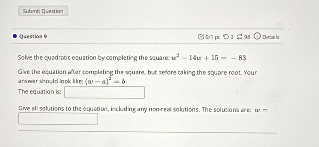 Submit Question 
Question 9 □0/1 pt つ3 98 Details 
Solve the quadratic equation by completing the square: w^2-14w+15=-83
Give the equation after completing the square, but before taking the square root. Your 
answer should look like: (w-a)^2=b
The equation is: □ 
Give all solutions to the equation, including any non-real solutions. The solutions are: w=
()^E(⊂ ) □ 