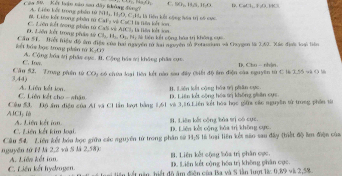 CO_2,Na_2O_2 C. SO_2,H_2S,H_2O. D. CaCl_2,V_2O,HCl,
Câu 50. Kết luận nào sau đây không đùng?
A. Liên kết trong phần tứ NH_3,H_2O,C_2H_4 à iên kết cộng hóa trị có cực
B. Liên kết trong phân tử CaF_2 và CsCl là liên kết ion.
C. Liên kết trong phân tứ CaS và AICI
D. Liên kết trong phân tử Cl_2,H_2,O_2,N_2 là liên kết ion.
là liên kết cộng hóa trị không cực
Cầu 51, Biết hiệu độ âm điện của hai nguyên tử hai nguyên tố Potassium và Oxygen là 2,62, Xác định loại liên
kết hóa học trong phân tứ K_2O
A. Cộng hóa trị phân cực. B. Cộng hóa trị không phân cực.
C. Ion. D. Cho -- nhận.
Câu 52. Trong phân tứ CO
3,44) a có chứa loại liên kết nào sau đây (biết độ âm điện của nguyên từ C là 2,55 và O là
A. Liên kết ion. B. Liên kết cộng hóa trị phân cực.
C. Liên kết cho - nhận. D. Liên kết cộng hóa trị không phân cực.
Cầu 53, Độ âm điện của Al và CI lần lượt bằng 1,61 và 3,16.Liên kết hóa học giữa các nguyên tử trong phân từ
AlCl là
A. Liên kết ion. B. Liên kết cộng hóa trị có cực.
C. Liên kết kim loại. D. Liên kết cộng hóa trị không cực.
Câu 54. Liên kết hóa học giữa các nguyên tử trong phân tử H_2S là loại liên kết nào sau đây (biết độ âm điện của
nguyên tứ H là 2,2 và S là 2,58):
A. Liên kết ion. B. Liên kết cộng hóa trị phân cực.
C. Liên kết hydrogen. D. Liên kết cộng hóa trị không phân cực.
kên kết nào, biết độ âm điện của Ba và S lần lượt là: 0,89 và 2,58.