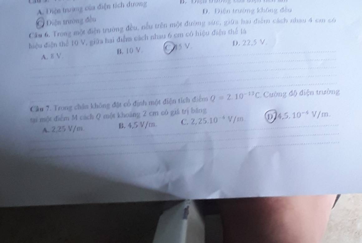 A. Diện trường của điện tích dương
D. Điện trường không đều
Điện trường đều
Câu 6, Trong một điện trường đều, nếu trên một đường sức, giữa hai điểm cách nhau 4 cm có
điệu điện thể 10 V, giữa hai điểm cách nhau 6 cm có hiệu điện thể l4
A. 8 V. B. 10 V. C15V
D. 22.5 V.
Câu 7. Trong chân không đặt cổ định một điện tích điểm Q=2.10^(-13)C. Cường độ điện trường
tại một điểm M cách Q một khoảng 2 cm có giá trị băng
A. 2,25 V/m. B. 4,5 V/m. C. 2, 25.10^(-4)V/m D 4,5, 10^(-6)V/m.