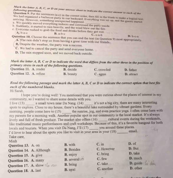 Mark the letter A, B, C, or D on your answer sheet to indicate the correct answer to each of the
following questions. Question 9. Put the sentences (a-c) in the correct order, then fill in the blank to make a logical text.
We had organized a barbecue party in our backyard. Everything was set up, and the guests started
arriving. However, something unexpected happened.
a. We quickly moved everything indoors and continued the party inside.
b. Suddenly, it started to rain heavily, and the wind blew out the fire.
c. Everyone rushed to grab the food and drinks before they got wet. D. b-c-a
A. b-a-c B. a-b-c C. C=a-b
Question 10. Choose the sentence that you can end the text (in Question 9) most appropriately.
A. The rain didn’t stop us from having a great time with our friends.
B. Despite the weather, the party was a success.
C. We had to cancel the party and send everyone home.
D. The rain stopped soon, and we moved back outside.
Mark the letter A, B, C or D to indicate the word that differs from the other three in the position of
primary stress in each of the following questions. D. father
Question 11. A. reader B. decide C. crowded
Question 12. A. refuse B. beauty C. agree D. attract
Read the following passage and mark the letter A, B, C or D to indicate the correct option that best fits
each of the numbered blanks.
Hi Sarah,
I hope you're doing well! You mentioned that you were curious about the places of interest in my
community, so I wanted to share some details with you.
I live (13)_ a small town near Da Nang. (14) _it’s not a big city, there are many interesting
spots to explore. Close to my house, there’s a beautiful lake surrounded by vibrant gardens. Every
morning, people come here to (15) _the sunrise, jog, and even practice yoga. I often come here with
my parents for a morning walk. Another popular spot in our community is the local market. It’s always
lively and full of fresh produce. The market also offers (16)_ cultural events during the weekends,
like traditional music performances and craft workshops. Because of this, it’s a favorite hangout for both
locals and tourists. When you visit Da Nang, I'll (17)_ you around these places.
I’d love to hear about the spots you like to visit in your area in your (18)_ email.
Take care,
Minh D. of
Question 13. A. on B. with C. in
Question 14. A. Although B. Besides C. However D. But
Question 15. A. give B. enjoy C. bring D. take
Question 16. A. many B. several C. few D. much
Question 17. A. show B. bring C. take D. guide
Question 18. A. last B. next C. another D. other