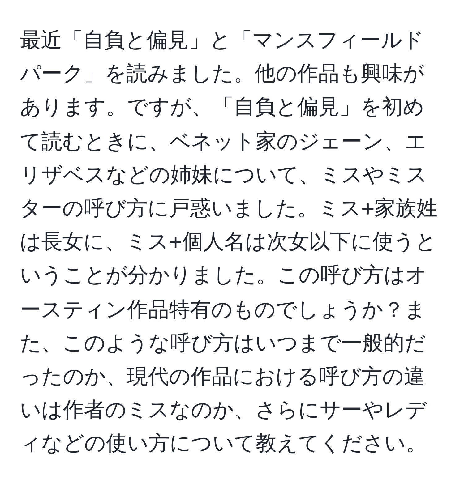 最近「自負と偏見」と「マンスフィールドパーク」を読みました。他の作品も興味があります。ですが、「自負と偏見」を初めて読むときに、ベネット家のジェーン、エリザベスなどの姉妹について、ミスやミスターの呼び方に戸惑いました。ミス+家族姓は長女に、ミス+個人名は次女以下に使うということが分かりました。この呼び方はオースティン作品特有のものでしょうか？また、このような呼び方はいつまで一般的だったのか、現代の作品における呼び方の違いは作者のミスなのか、さらにサーやレディなどの使い方について教えてください。