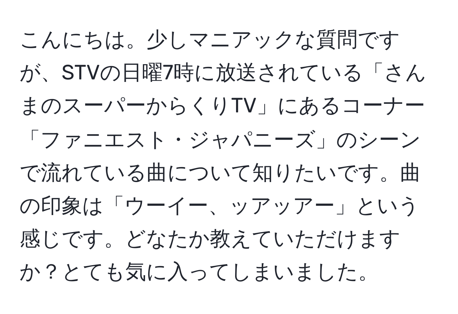 こんにちは。少しマニアックな質問ですが、STVの日曜7時に放送されている「さんまのスーパーからくりTV」にあるコーナー「ファニエスト・ジャパニーズ」のシーンで流れている曲について知りたいです。曲の印象は「ウーイー、ッアッアー」という感じです。どなたか教えていただけますか？とても気に入ってしまいました。