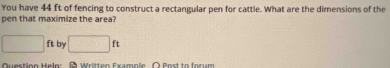 You have 44 ft of fencing to construct a rectangular pen for cattle. What are the dimensions of the 
pen that maximize the area?
□ ft by □ ft
Question Heln: Written Example 〇 Post to forum