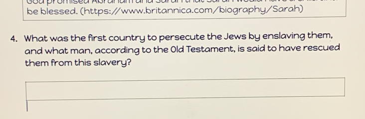 Coa promisea Apral 
be blessed. (https://www.britannica.com/biography/Sarah) 
4. What was the first country to persecute the Jews by enslaving them, 
and what man, according to the Old Testament, is said to have rescued 
them from this slavery?