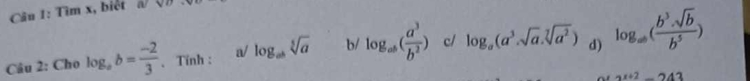 Tìm x, biết (V|) 
Câu 2: Cho log _ab= (-2)/3  、 Tính: a/ log _absqrt[5](a) b/ log _ab( a^3/b^2 ) c/ log _a(a^3· sqrt(a)· sqrt[7](a^2)) d) log _ab( b^3· sqrt(b)/b^5 )
ax+2_ 243