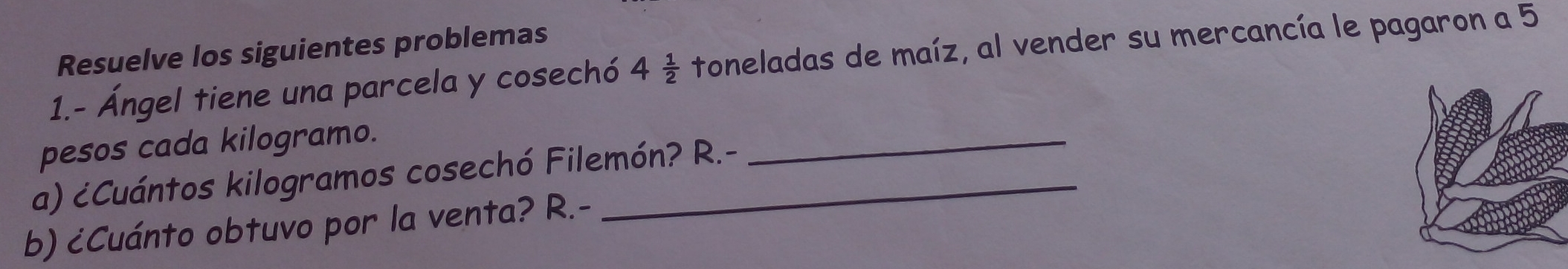 Resuelve los siguientes problemas
1.- Ángel tiene una parcela y cosechó 4 1/2  toneladas de maíz, al vender su mercancía le pagaron a 5
pesos cada kilogramo.
_
a) ćCuántos kilogramos cosechó Filemón? R.-
b) cCuánto obtuvo por la venta? R.-