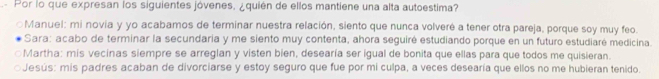 Por lo que expresan los siguientes jóvenes. ¿quién de ellos mantiene una alta autoestima?
○Manuel: mi novia y yo acabamos de terminar nuestra relación, siento que nunca volveré a tener otra pareja, porque soy muy feo.
Sara: acabo de terminar la secundaria y me siento muy contenta, ahora seguiré estudiando porque en un futuro estudiaré medicina.
○Martha: mis vecinas siempre se arreglan y visten bien, desearía ser igual de bonita que ellas para que todos me quisieran.
○Jesús: mis padres acaban de divorciarse y estoy seguro que fue por mi culpa, a veces desearía que ellos no me hubieran tenido.