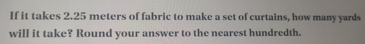 If it takes 2.25 meters of fabric to make a set of curtains, how many yards
will it take? Round your answer to the nearest hundredth.