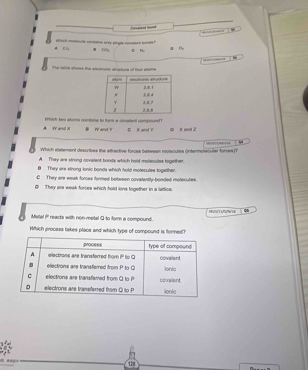 Covalent bond

Which molecule contains only single covalent bonds?
A Cly CO, C Na D Oz
06S///B 9
The table shows the electronic structure of four stoms.
Which two atoms combine to form a covalent compound?
A W and X B W and Y C X and Y D X and Z
0620/21/M/I/16 q6
Which statement describes the attractive forces between molecules (intermolecular forces)?
A They are strong covalent bonds which hold molecules together.
B They are strong ionic bonds which hold molecules together.
C They are weak forces formed between covalently-bonded molecules.
D They are weak forces which hold ions together in a lattice.
0620/21/O/N/16 Q5
4 Metal P reacts with non-metal Q to form a compound.
Which process takes place and which type of compound is formed?
M AROY 126