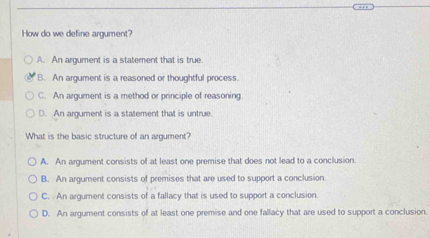 How do we define argument?
A. An argument is a statement that is true
B. An argument is a reasoned or thoughtful process.
C. An argument is a method or principle of reasoning.
D. An argument is a statement that is untrue.
What is the basic structure of an argument?
A. An argument consists of at least one premise that does not lead to a conclusion.
B. An argument consists of premises that are used to support a conclusion.
C. An argument consists of a fallacy that is used to support a conclusion.
D. An argument consists of at least one premise and one fallacy that are used to support a conclusion.