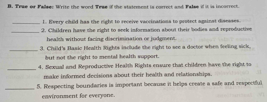 True or False: Write the word True if the statement is correct and False if it is incorrect. 
_1. Every child has the right to receive vaccinations to protect against diseases. 
_2. Children have the right to seek information about their bodies and reproductive 
health without facing discrimination or judgment. 
_ 
3. Child's Basic Health Rights include the right to see a doctor when feeling sick, 
but not the right to mental health support. 
_4. Sexual and Reproductive Health Rights ensure that children have the right to 
make informed decisions about their health and relationships. 
_5. Respecting boundaries is important because it helps create a safe and respectful 
environment for everyone.