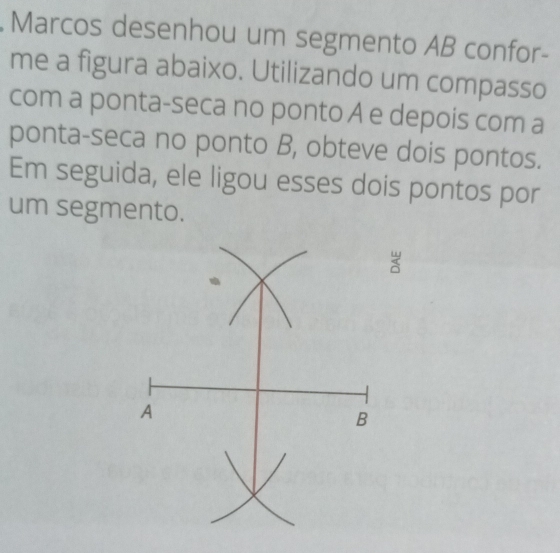 Marcos desenhou um segmento AB confor- 
me a figura abaixo. Utilizando um compasso 
com a ponta-seca no ponto A e depois com a 
ponta-seca no ponto B, obteve dois pontos. 
Em seguida, ele ligou esses dois pontos por 
um segmento. 
3 
A 
B