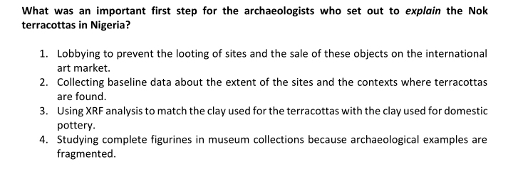 What was an important first step for the archaeologists who set out to explain the Nok
terracottas in Nigeria?
1. Lobbying to prevent the looting of sites and the sale of these objects on the international
art market.
2. Collecting baseline data about the extent of the sites and the contexts where terracottas
are found.
3. Using XRF analysis to match the clay used for the terracottas with the clay used for domestic
pottery.
4. Studying complete figurines in museum collections because archaeological examples are
fragmented.