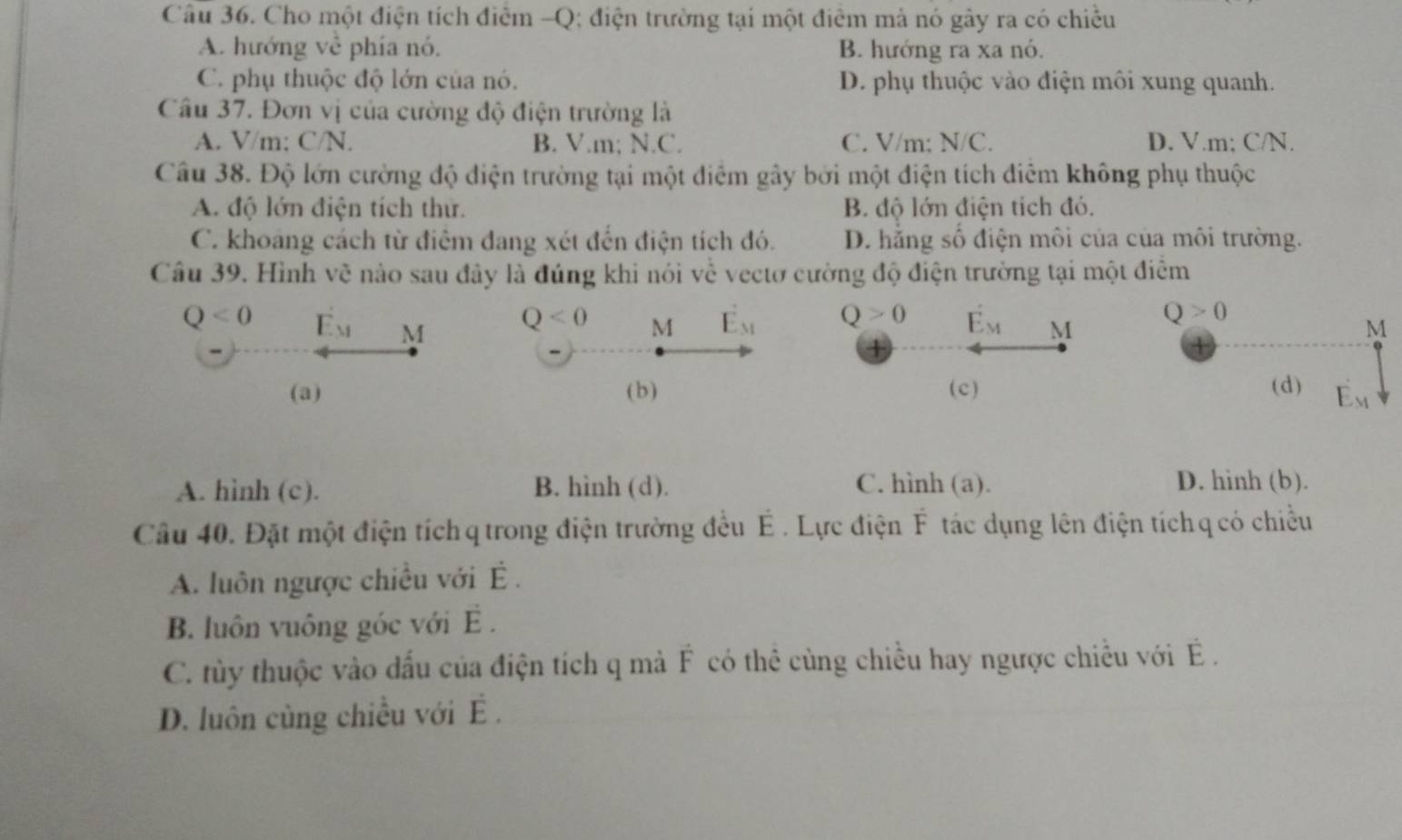 Cho một điện tích điểm -Q; điện trường tại một điểm mả nó gây ra có chiều
A. hướng về phía nó. B. hướng ra xa nó.
C. phụ thuộc độ lớn của nó. D. phụ thuộc vào điện môi xung quanh.
Câu 37. Đơn vị của cường độ điện trường là
A. V/m; C/N. B. V.m; N.C. C. V/m; N/C. D. V.m; C/N.
Câu 38. Độ lớn cường độ điện trường tại một điểm gây bởi một điện tích điễm không phụ thuộc
A. độ lớn điện tích thứ. B. độ lớn điện tích đó.
C. khoáng cách từ điểm đang xét đến điện tích đó. D. hằng số điện môi của của môi trường.
Câu 39. Hình về nào sau đây là đúng khi nói về vectơ cường độ điện trường tại một điểm
Q<0</tex> E_M M M E_M Q>0 E_M M
Q<0</tex>
(a) (b) (c)
A. hình (c). B. hình (d). C. hình (a). D. hinh (b).
Câu 40. Đặt một điện tích q trong điện trường đều É . Lực điện F tác dụng lên điện tích q có chiều
A. luôn ngược chiều với É .
B. luôn vuông góc với E .
C. tủy thuộc vào đấu của điện tích q mả F có thể cùng chiều hay ngược chiều với   .
D. luôn cùng chiều với É .