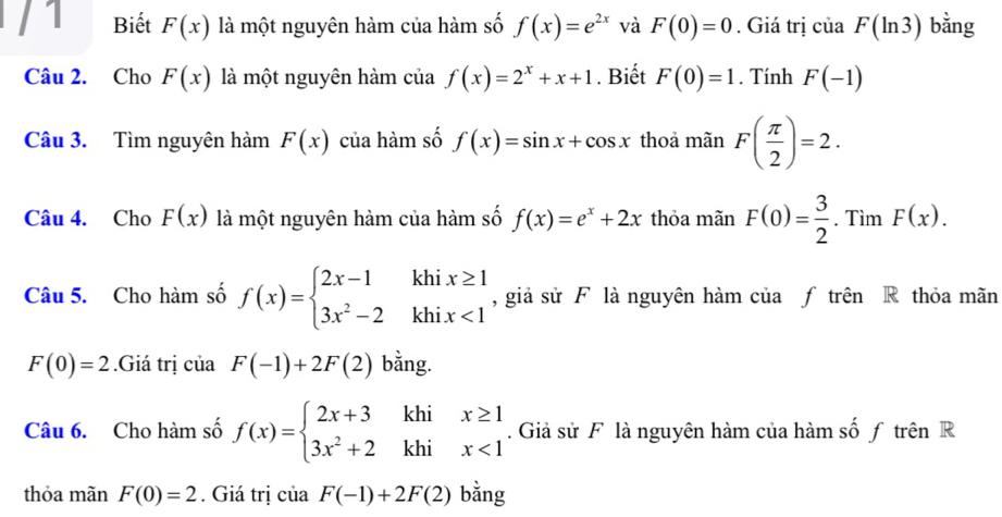 Biết F(x) là một nguyên hàm của hàm số f(x)=e^(2x) và F(0)=0. Giá trị của F(ln 3) bằng 
Câu 2. Cho F(x) là một nguyên hàm cia f(x)=2^x+x+1. Biết F(0)=1. Tính F(-1)
Câu 3. Tìm nguyên hàm F(x) của hàm số f(x)=sin x+cos x thoả mãn F( π /2 )=2. 
Câu 4. Cho F(x) là một nguyên hàm của hàm số f(x)=e^x+2x thỏa mãn F(0)= 3/2 . Tìm F(x). 
Câu 5. Cho hàm số f(x)=beginarrayl 2x-1khix≥ 1 3x^2-2khix<1endarray. , giả sử F là nguyên hàm của f trên R thỏa mãn
F(0)=2.Giá trị của F(-1)+2F(2) bằng. 
Câu 6. Cho hàm số f(x)=beginarrayl 2x+3khix≥ 1 3x^2+2khix<1endarray.. Giả sử F là nguyên hàm của hàm số f trên R 
thỏa mãn F(0)=2. Giá trị của F(-1)+2F(2) ) h
ing