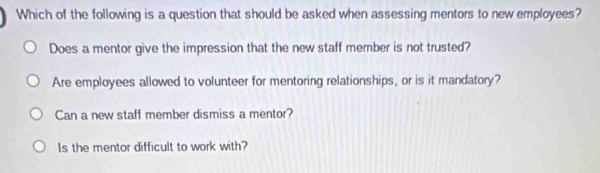 Which of the following is a question that should be asked when assessing mentors to new employees?
Does a mentor give the impression that the new staff member is not trusted?
Are employees allowed to volunteer for mentoring relationships, or is it mandatory?
Can a new staff member dismiss a mentor?
Is the mentor difficult to work with?