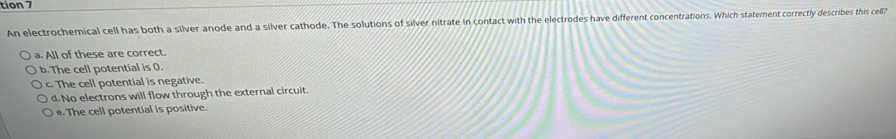 tion 7
An electrochemical cell has both a silver anode and a silver cathode. The solutions of silver nitrate in contact with the electrodes have different concentrations. Which statement correctly describes this cell?
a. All of these are correct.
b. The cell potential is 0.
c. The cell potential is negative.
d. No electrons will flow through the external circuit.
e. The cell potential is positive.