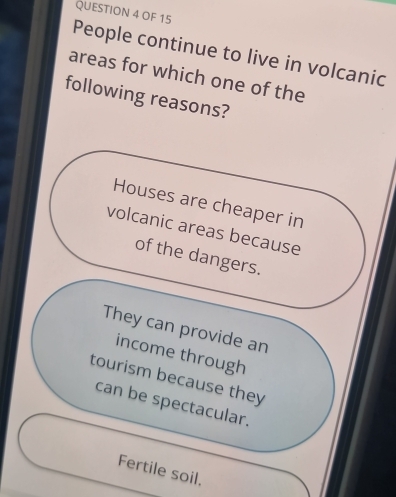 OF 15
People continue to live in volcanic
areas for which one of the
following reasons?
Houses are cheaper in
volcanic areas because
of the dangers.
They can provide an
income through
tourism because they
can be spectacular.
Fertile soil.