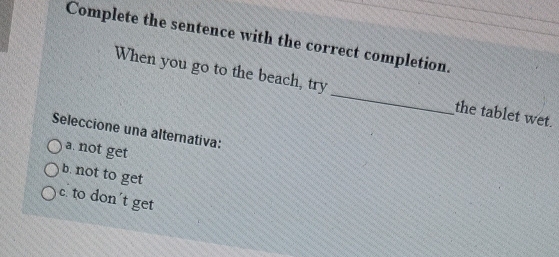 Complete the sentence with the correct completion.
When you go to the beach, try _the tablet wet.
Seleccione una alternativa:
a. not get
b. not to get
c. to don't get