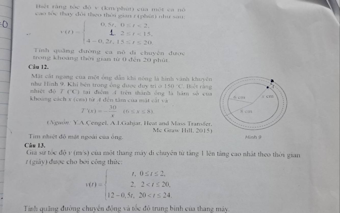 Biết rằng tốc độ v (km/phút) của một ca nô 
cao tốc thay đôi theo thời gian / (phút) như sau:
V(t)=beginarrayl 0.5t,0≤ t<2, 1,2≤ t<15, 4-0,2t,15≤ t≤ 20.endarray.
Tính quãng đường ca nó di chuyên được 
trong khoảng thời gian từ 0 đến 20 phút. 
Câu 12. 
Mặt cặt ngang của một ống dẫn khi nóng là hình vành khuyên 
như Hình 9. Khí bên trong ổng được duy trì ở 150°C. Biết rằng 
nhiệt độ T(^circ C) tại điểm A trên thành ống là hảm số của 
khoảng cách x (cm) từ A đến tâm của mặt cắt và
T'(x)=- 30/x (6≤ x≤ 8). 
(Nguồn: Y.A.Çengel, A.I.Gahjar, Heat and Mass Transfer, 
Mc Graw Hill, 2015) 
Tim nhiệt độ mặt ngoài của ống. 
Câu 13. 
Giả sử tốc độ v (m/s) của một thang máy di chuyên từ tầng 1 lên tầng cao nhất theo thời gian 
(giây) được cho bởi công thức:
v(t)=beginarrayl t,0≤ t≤ 2, 2,2
Tính quãng đường chuyển động và tốc đô trung bình của thang máy.