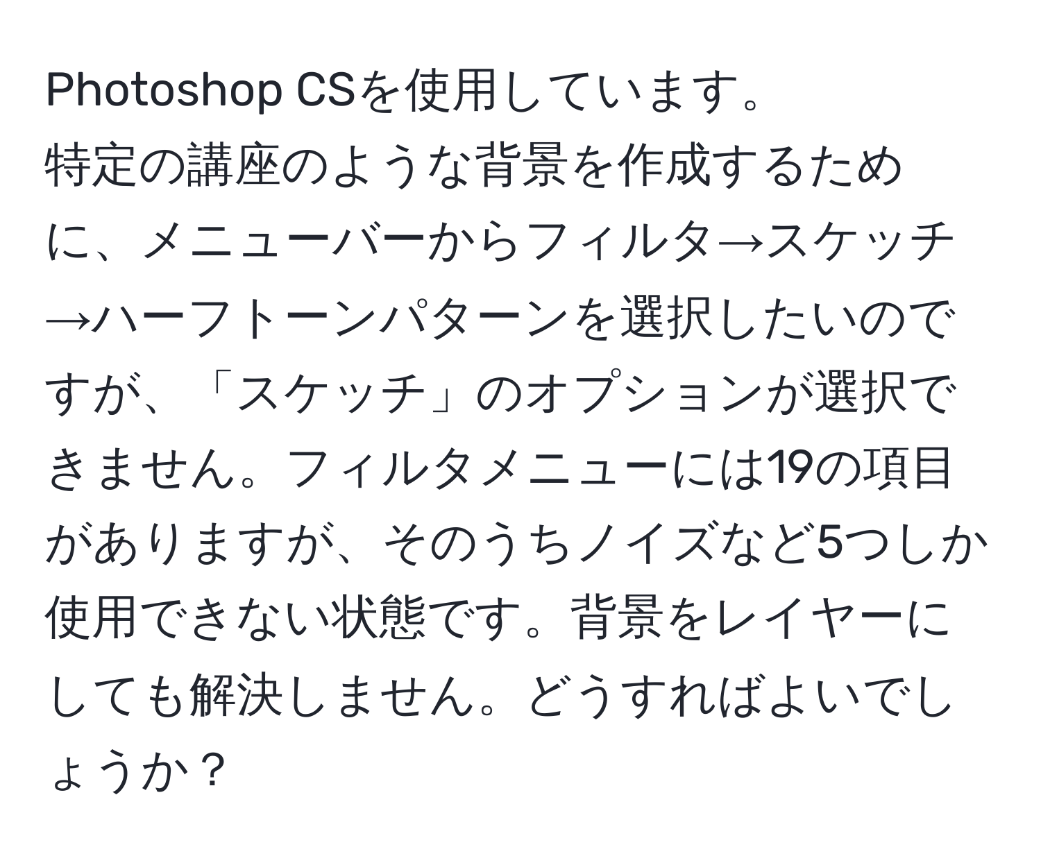 Photoshop CSを使用しています。  
特定の講座のような背景を作成するために、メニューバーからフィルタ→スケッチ→ハーフトーンパターンを選択したいのですが、「スケッチ」のオプションが選択できません。フィルタメニューには19の項目がありますが、そのうちノイズなど5つしか使用できない状態です。背景をレイヤーにしても解決しません。どうすればよいでしょうか？