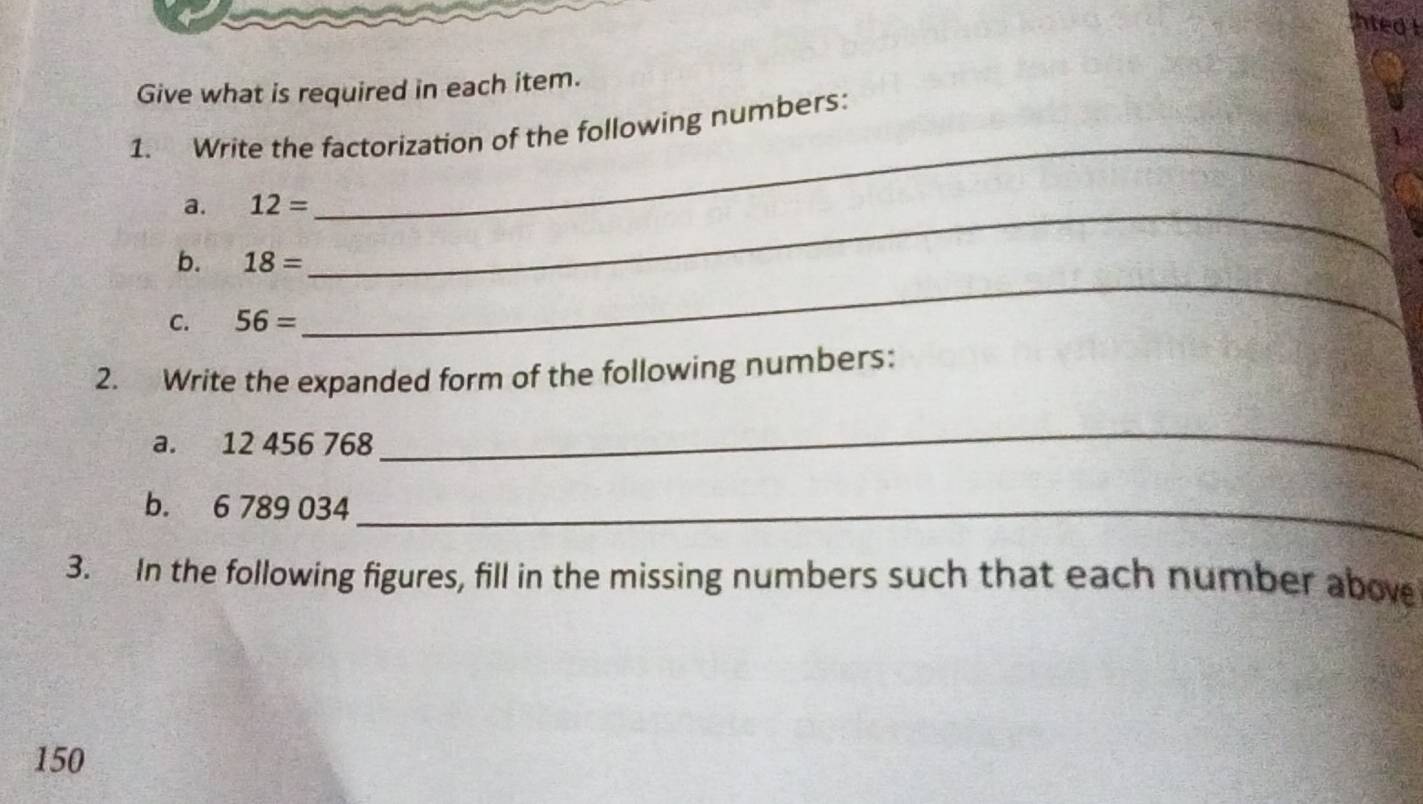 hted I 
Give what is required in each item. 
1. Write the factorization of the following numbers: 
a. 12= _ 
_ 
b. 18=
C. 56=
_ 
2. Write the expanded form of the following numbers: 
a. 12 456 768
_ 
b. 6 789 034 _ 
3. In the following figures, fill in the missing numbers such that each number above
150