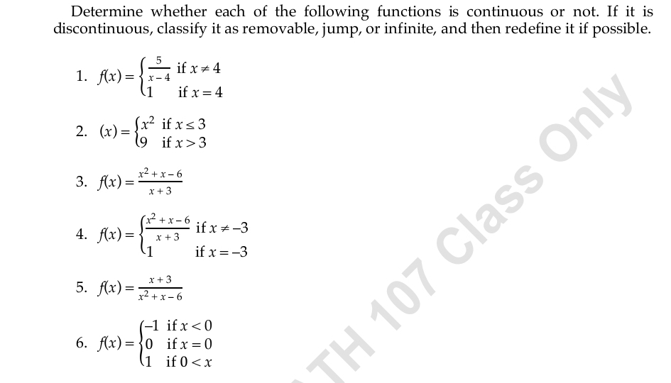 Determine whether each of the following functions is continuous or not. If it is 
discontinuous, classify it as removable, jump, or infinite, and then redefine it if possible. 
1. f(x)=beginarrayl  5/x-4  1endarray. if beginarrayr x!= 4 x=4endarray
if 
2. (x)=beginarrayl x^2ifx≤ 3 9ifx>3endarray.
3. f(x)= (x^2+x-6)/x+3 
if x!= -3
4. f(x)=beginarrayl  (x^2+x-6)/x+3  1endarray. if x=-3
5. f(x)= (x+3)/x^2+x-6 
6. f(x)=beginarrayl -1ifx<0 0ifx=0 1if0