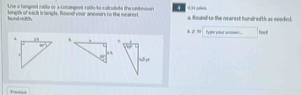 Use a tangent ratio or a cotangent ratio to calculate the unknown
length of each triangle. Round your answers to the nearest a. Round to the nearest hundredth as needed.
hundredth
ygue wour ansover 14 feet
Previous