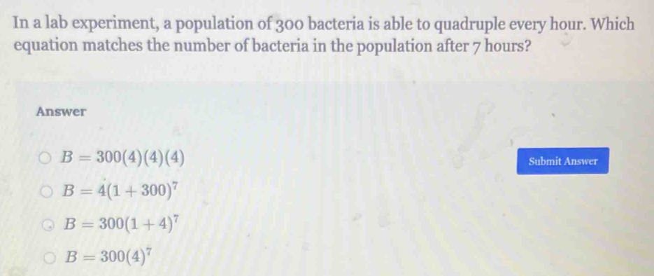 In a lab experiment, a population of 300 bacteria is able to quadruple every hour. Which
equation matches the number of bacteria in the population after 7 hours?
Answer
B=300(4)(4)(4)
Submit Answer
B=4(1+300)^7
B=300(1+4)^7
B=300(4)^7