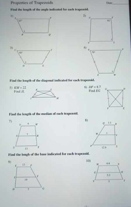 Properties of Trapezoids Date_
Find the length of the angle indicated for each trapezoid.
2)
Find the length of the diagonal indicated for each trapezoid.
6) DF=8.7
5) KM=22 Find G
Find /Z
Find the length of the median of each trapezoid.
8)
7)
 
 
Find the lengh of the base indicated for each trapezoid.
10)