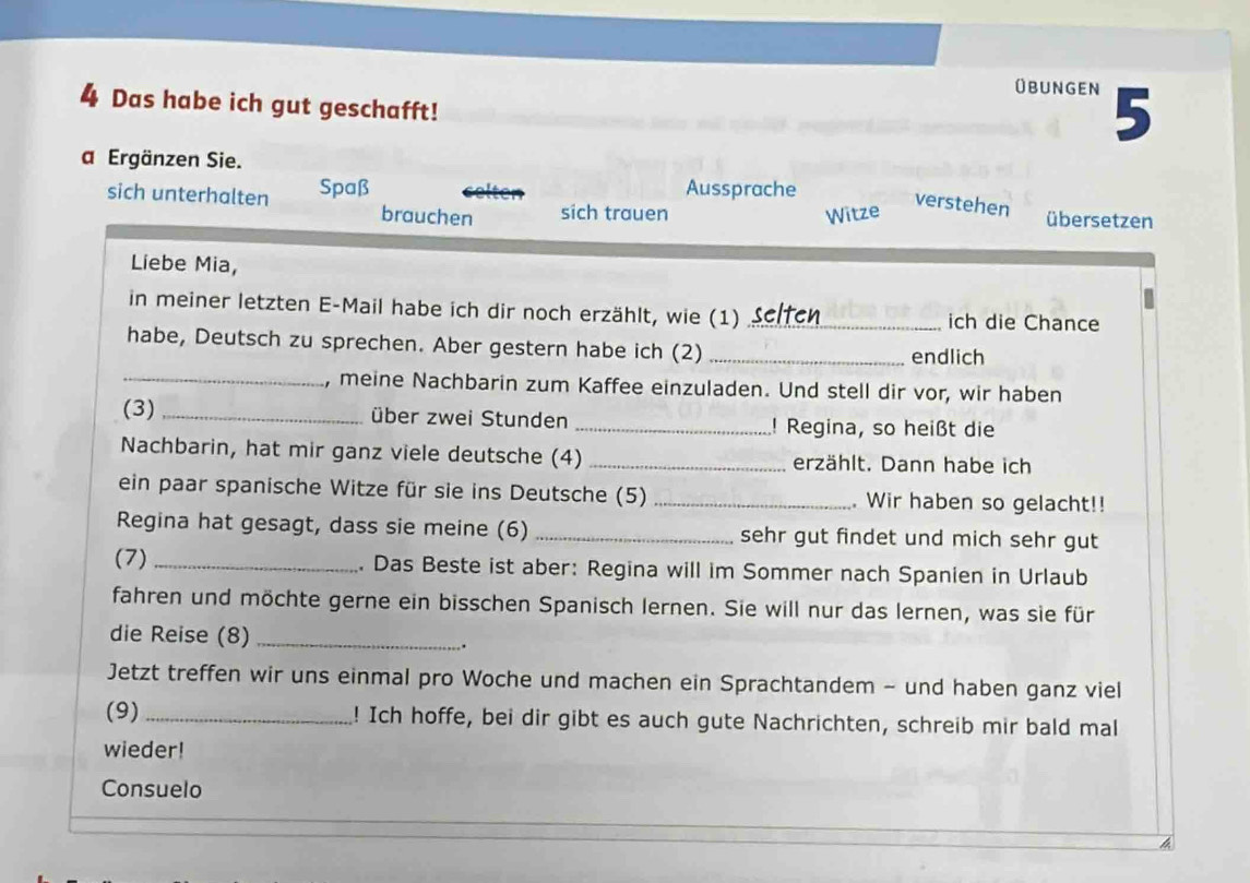 übungen 5 
4 Das habe ich gut geschafft! 
a Ergänzen Sie. 
sich unterhalten Spaß Aussprache 
verstehen 
brauchen sich trauen Witze übersetzen 
Liebe Mia, 
in meiner letzten E-Mail habe ich dir noch erzählt, wie (1) _ich die Chance 
habe, Deutsch zu sprechen. Aber gestern habe ich (2)_ 
endlich 
_, meine Nachbarin zum Kaffee einzuladen. Und stell dir vor, wir haben 
(3) _über zwei Stunden _! Regina, so heißt die 
Nachbarin, hat mir ganz viele deutsche (4) _erzählt. Dann habe ich 
ein paar spanische Witze für sie ins Deutsche (5) _ Wir haben so gelacht!! 
Regina hat gesagt, dass sie meine (6)_ sehr gut findet und mich sehr gut 
(7) _. Das Beste ist aber: Regina will im Sommer nach Spanien in Urlaub 
fahren und möchte gerne ein bisschen Spanisch lernen. Sie will nur das lernen, was sie für 
die Reise (8)_ 
. 
Jetzt treffen wir uns einmal pro Woche und machen ein Sprachtandem - und haben ganz viel 
(9) _! Ich hoffe, bei dir gibt es auch gute Nachrichten, schreib mir bald mal 
wieder! 
Consuelo