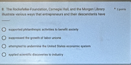 The Rockefeller-Foundation, Carnegie Hali, and the Morgan Library 2 points
illustrate various ways that entrepreneurs and their descendants have
supported philanthropic activities to benefit society
suppressed the growth of labor unions
attempted to undermine the United States economic system
applied scientific discoveries to industry