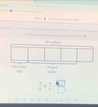 ers/1114 
Nmo Tati Lemer num Slide 2 - Presintats 
Fractións, Fractions...FHIACTIONS , 
ookie jar,  1/5  of the cookies are chocolate ship and  1/4  of the rest are pear 
fraction of all the cookies is peanut butter? 4
 3/4  of  4/5 = □ /□  
1 2 3 4 5 6 7. 8 9 0