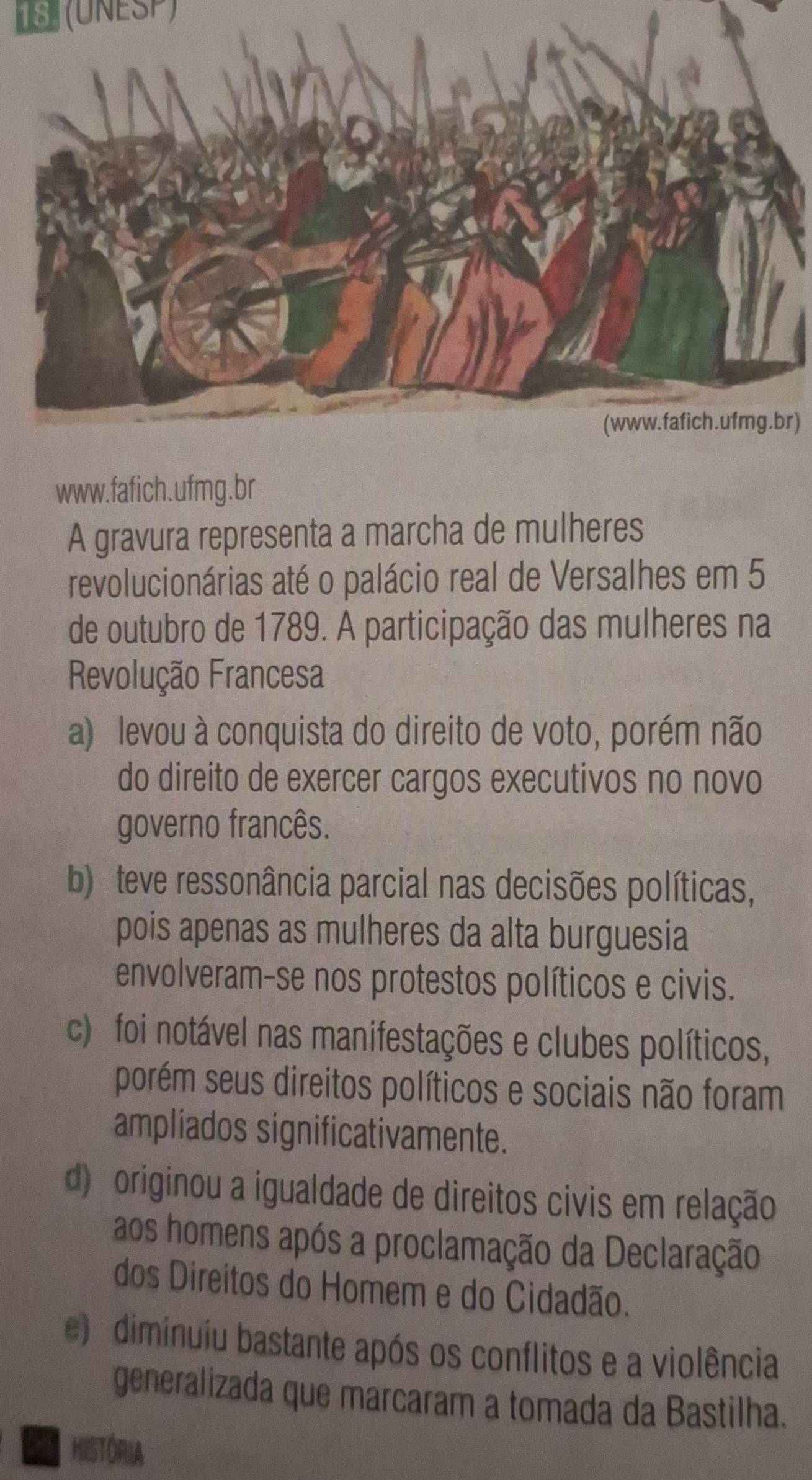 13 (UNESP)
r)
www.fafich.ufmg.br
A gravura representa a marcha de mulheres
revolucionárias até o palácio real de Versalhes em 5
de outubro de 1789. A participação das mulheres na
Revolução Francesa
a) levou à conquista do direito de voto, porém não
do direito de exercer cargos executivos no novo
governo francês.
b) teve ressonância parcial nas decisões políticas,
pois apenas as mulheres da alta burguesia
envolveram-se nos protestos políticos e civis.
c) foi notável nas manifestações e clubes políticos,
porém seus direitos políticos e sociais não foram
ampliados significativamente.
d) originou a igualdade de direitos civis em relação
aos homens após a proclamação da Declaração
dos Direitos do Homem e do Cidadão.
e) diminuiu bastante após os conflitos e a violência
generalizada que marcaram a tomada da Bastilha.
a HISTÓRIA