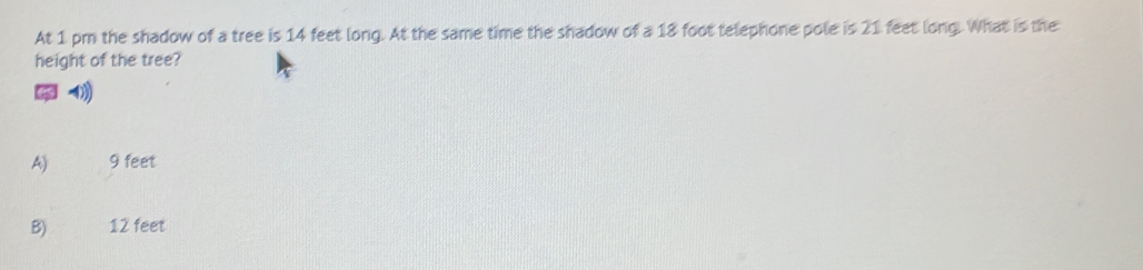 At 1 pm the shadow of a tree is 14 feet long. At the same time the shadow of a 18 foot telephone pole is 21 feet long. What is the
height of the tree?
A) 9 feet
B) 12 feet