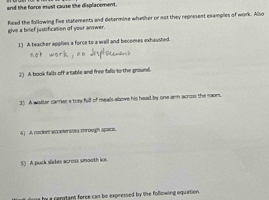 and the force must cause the displacement. 
Read the following five statements and determine whether or not they represent examples of work. Also 
give a brief justification of your answer. 
1) A teacher applies a force to a wall and becomes exhausted. 
2) A book falls off a table and free falls to the ground. 
3) A walter carries a tray full of meals above his head by one arm across the room. 
4) A rocket accelerates through space. 
5) A puck slides across smooth ice. 
e by a constant force can be expressed by the following equation.