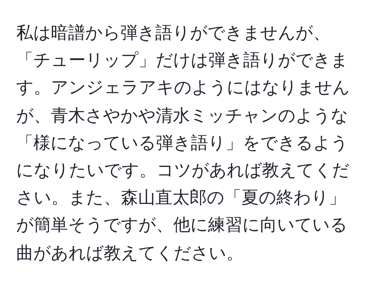 私は暗譜から弾き語りができませんが、「チューリップ」だけは弾き語りができます。アンジェラアキのようにはなりませんが、青木さやかや清水ミッチャンのような「様になっている弾き語り」をできるようになりたいです。コツがあれば教えてください。また、森山直太郎の「夏の終わり」が簡単そうですが、他に練習に向いている曲があれば教えてください。