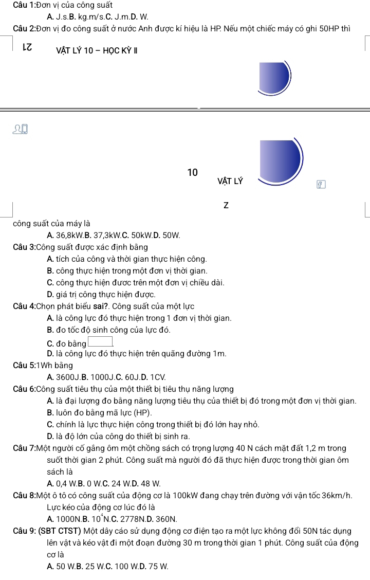 Câu 1:Don vị của công suất
A. J.s.B. kg.m/s.C. J.m.D. W.
Câu 2:D Tơn vị đo công suất ở nước Anh được kí hiệu là HP Nếu một chiếc máy có ghi 50HP thì
LZ VậT Lý 10 - HọC Kỳ II
10
VậT Lý
công suất của máy là
A. 36,8kW.B. 37,3kW.C. 50kW.D. 50W.
Câu 3:Công suất được xác định bằng
A. tích của công và thời gian thực hiện công.
B. công thực hiện trong một đơn vị thời gian.
C. công thực hiện được trên một đơn vị chiều dài.
D. giá trị công thực hiện được.
Câu 4:Chọn phát biểu sai?. Công suất của một lực
A. là công lực đó thực hiện trong 1 đơn vị thời gian.
B. đo tốc độ sinh công của lực đó.
C. đo bằng
D. là công lực đó thực hiện trên quãng đường 1m.
Câu 5:1Wh bằng
A. 3600J.B. 1000J.C. 60J.D. 1CV.
Câu 6:Công suất tiêu thụ của một thiết bị tiêu thụ năng lượng
A. là đại lượng đo bằng năng lượng tiêu thụ của thiết bị đó trong một đơn vị thời gian.
B. luôn đo bằng mã lực (HP).
C. chính là lực thực hiện công trong thiết bị đó lớn hay nhỏ.
D. là độ lớn của công do thiết bị sinh ra.
Câu 7:Một người cố gắng ôm một chồng sách có trọng lượng 40 N cách mặt đất 1,2 m trong
suốt thời gian 2 phút. Công suất mà người đó đã thực hiện được trong thời gian ôm
sách là
A. 0,4 W.B. 0 W.C. 24 W.D. 48 W.
Câu 8:Một ô tô có công suất của động cơ là 100kW đang chạy trên đường với vận tốc 36km/h.
Lực kéo của động cơ lúc đó là
A. 1000N.B. 10°N.C. 2778N.D. 360N.
Câu 9: (SBT CTST) Một dây cáo sử dụng động cơ điện tạo ra một lực không đối 50N tác dụng
lên vật và kéo vật đi một đoạn đường 30 m trong thời gian 1 phút. Công suất của động
cơ là
A. 50 W.B. 25 W.C. 100 W.D. 75 W.