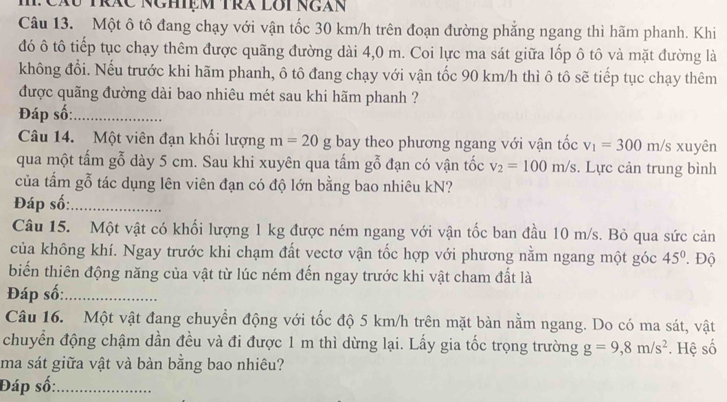 HCáu tTrác Nghiệm TRã lôi Ngàn
Câu 13. Một ô tô đang chạy với vận tốc 30 km/h trên đoạn đường phẳng ngang thì hãm phanh. Khi
đó ô tô tiếp tục chạy thêm được quãng đường dài 4,0 m. Coi lực ma sát giữa lốp ô tô và mặt đường là
không đổi. Nếu trước khi hãm phanh, ô tô đang chạy với vận tốc 90 km/h thì ô tô sẽ tiếp tục chạy thêm
được quãng đường dài bao nhiêu mét sau khi hãm phanh ?
Đáp số:_
Câu 14. Một viên đạn khối lượng m=20 _ rho  bay theo phương ngang với vận tốc v_1=300m/ s xuyên
qua một tấm gỗ dày 5 cm. Sau khi xuyên qua tấm gỗ đạn có vận tốc v_2=100m/s. Lực cản trung bình
của tấm gỗ tác dụng lên viên đạn có độ lớn bằng bao nhiêu kN?
Đáp số:_
Câu 15. Một vật có khối lượng 1 kg được ném ngang với vận tốc ban đầu 10 m/s. Bỏ qua sức cản
của không khí. Ngay trước khi chạm đất vectơ vận tốc hợp với phương nằm ngang một góc 45°. Độ
biến thiên động năng của vật từ lúc ném đến ngay trước khi vật cham đất là
Đáp số:_
Câu 16. Một vật đang chuyển động với tốc độ 5 km/h trên mặt bàn nằm ngang. Do có ma sát, vật
chuyển động chậm dần đều và đi được 1 m thì dừng lại. Lấy gia tốc trọng trường g=9,8m/s^2
ma sát giữa vật và bàn bằng bao nhiêu? . Hệ số
Đáp số:_