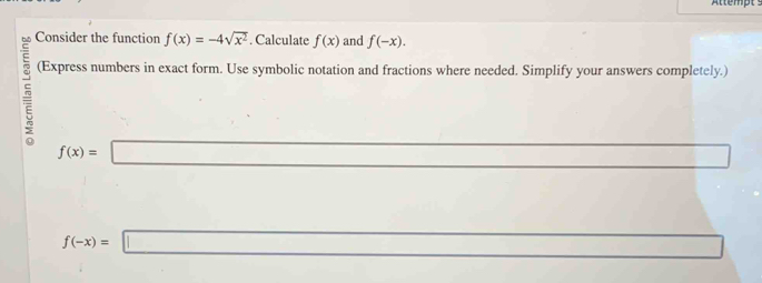 Attempt s 
Consider the function f(x)=-4sqrt(x^2). Calculate f(x) and f(-x). 
(Express numbers in exact form. Use symbolic notation and fractions where needed. Simplify your answers completely.)
f(x)=
(-y-()=()^2-() (-3,4)
f(-x)=□ □ 